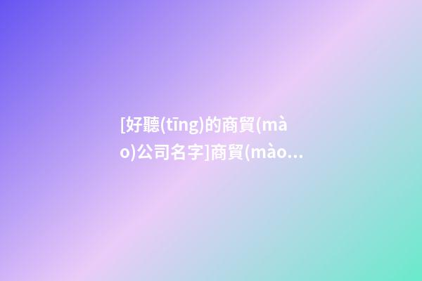 [好聽(tīng)的商貿(mào)公司名字]商貿(mào)公司名字大全-第1張-公司起名-玄機(jī)派